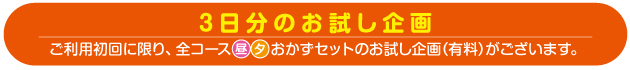 3日分のお試し企画 ご利用初回に限り、全コース昼夕おかずセットのお試し企画（有料）がございます。