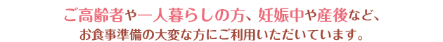 ご高齢者や一人暮らしの方、妊娠中や産後など、お食事準備の大変な方にご利用いただいています。